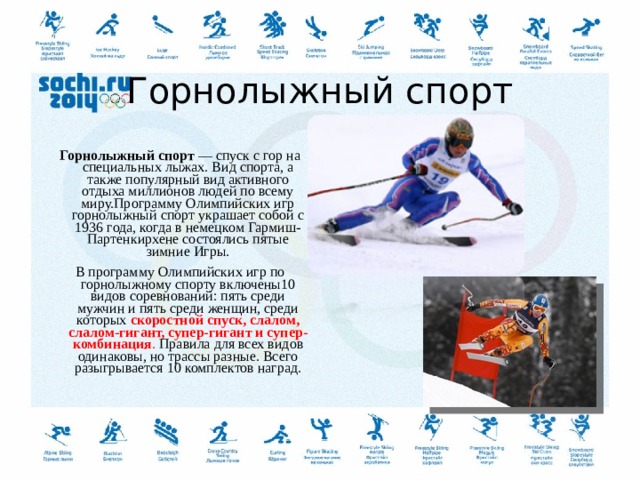   Горнолыжный спорт   Горнолыжный спорт  — спуск с гор на специальных лыжах. Вид спорта, а также популярный вид активного отдыха миллионов людей по всему миру.Программу Олимпийских игр горнолыжный спорт украшает собой с 1936 года, когда в немецком Гармиш-Партенкирхене состоялись пятые зимние Игры. В программу Олимпийских игр по горнолыжному спорту включены10 видов соревнований: пять среди мужчин и пять среди женщин, среди которых  скоростной спуск, слалом, слалом-гигант, супер-гигант и супер-комбинация . Правила для всех видов одинаковы, но трассы разные. Всего разыгрывается 10 комплектов наград.  