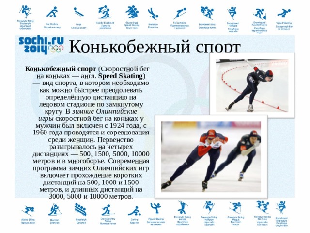  Конькобежный спорт Конькобежный спорт  (Скоростной бег на коньках — англ.  Speed Skating ) — вид спорта, в котором необходимо как можно быстрее преодолевать определённую дистанцию на ледовом стадионе по замкнутому кругу.  В  зимние Олимпийские игры  скоростной бег на коньках у мужчин был включен с 1924 года, с 1960 года проводятся и соревнования среди женщин. Первенство разыгрывалось на четырех дистанциях — 500, 1500, 5000, 10000 метров и в многоборье.  Современная программа зимних Олимпийских игр включает прохождение коротких дистанций на 500, 1000 и 1500 метров, и длинных дистанций на 3000, 5000 и 10000 метров.  