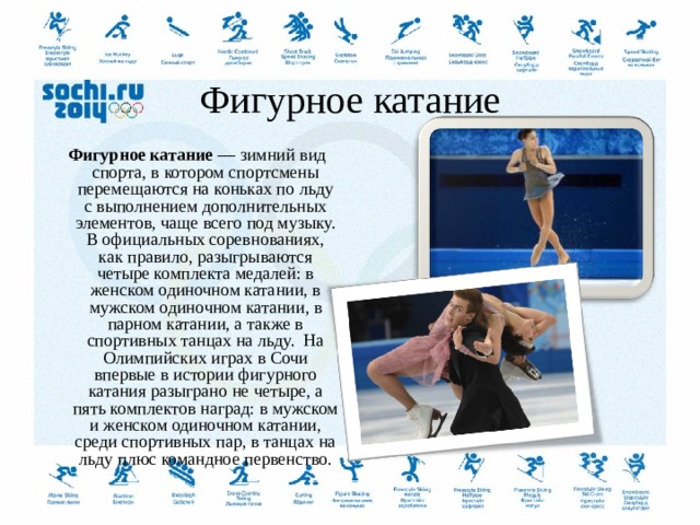   Фигурное катание   Фигурное катание  — зимний вид спорта, в котором спортсмены перемещаются на коньках по льду с выполнением дополнительных элементов, чаще всего под музыку. В официальных соревнованиях, как правило, разыгрываются четыре комплекта медалей: в женском одиночном катании, в мужском одиночном катании, в парном катании, а также в спортивных танцах на льду.  На Олимпийских играх в Сочи впервые в истории фигурного катания разыграно не четыре, а пять комплектов наград: в мужском и женском одиночном катании, среди спортивных пар, в танцах на льду плюс командное первенство.  