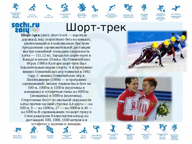   Шорт-трек   Шорт-трек  (англ.  short track  — короткая дорожка), вид скоростного бега на коньках, заключающийся в максимально быстром преодолении соревновательной дистанции внутри хоккейной площадки (окружность катка — 111,12 м). Зародился  шорт-трек  в Канаде в начале 20 века. На Олимпийских Играх 1988 в Калгари шорт-трек был показательным видом спорта. А в программе зимних Олимпийских игр появился в 1992 году. С зимних Олимпийских игр в Лиллехаммере (1994) — в программе соревнований: личное первенство в беге на 500 м, 1000 м и 1500 м (мужчины и женщины) и эстафетная гонка на 3000 м (женщины) и 5000 м (мужчины). Спортсмены бегут по овальной окружности катка против часовой стрелки 4,4 круга — на 500 м, 9 — на 1000 м, 27 — на 3000 м и 45 — на 5000 м.В соревнованиях по шорт-треку в Сочи разыграли 8 комплектов наград на дистанциях 500, 1000, 1500 метров и в эстафетах у мужчин и женщин.  