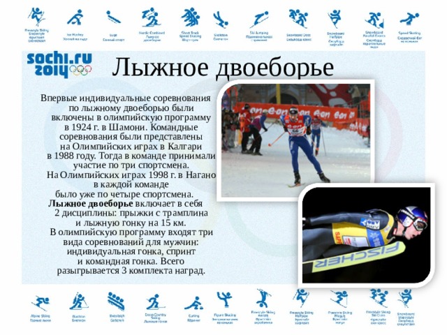  Лыжное двоеборье Впервые индивидуальные соревнования по лыжному двоеборью были включены в олимпийскую программу в 1924 г. в Шамони. Командные соревнования были представлены на Олимпийских играх в Калгари в 1988 году. Тогда в команде принимали участие по три спортсмена. На Олимпийских играх 1998 г. в Нагано в каждой команде было уже по четыре спортсмена.  Лыжное двоеборье  включает в себя 2 дисциплины: прыжки с трамплина и лыжную гонку на 15 км. В олимпийскую программу входят три вида соревнований для мужчин: индивидуальная гонка, спринт и командная гонка. Всего разыгрывается 3 комплекта наград.  