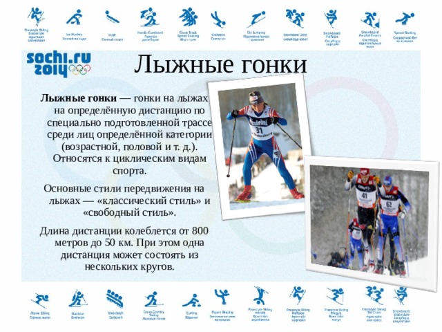   Лыжные гонки   Лыжные гонки  — гонки на лыжах на определённую дистанцию по специально подготовленной трассе среди лиц определённой категории (возрастной, половой и т. д.). Относятся к циклическим видам спорта. Основные стили передвижения на лыжах — «классический стиль» и «свободный стиль». Длина дистанции колеблется от 800 метров до 50 км. При этом одна дистанция может состоять из нескольких кругов.  