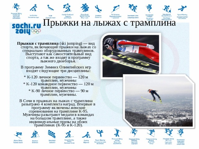    Прыжки на лыжах с трамплина   Прыжки с трамплина  (ski jumping) — вид спорта, включающий прыжки на лыжах со специально оборудованных трамплинов. Выступают как самостоятельный вид спорта, а так же входят в программу лыжного двоеборья.  В программу Зимних Олимпийских игр входят следующие три дисциплины: * K-120 личное первенство — 120 м трамплин, мужчины  * K-120 командное первенство — 120 м трамплин, мужчины  * K-90 личное первенство — 90 м трамплин, мужчины. В Сочи в прыжках на лыжах с трамплина разыграно 4 комплекта наград. Впервые в программу включены женские соревнования на трамплине К-95. Мужчины разыграют медали в командах на большом трамплине, а также индивидуальные призы на обоих трамплинах (К-95 и К-120).  