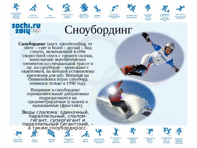  Сноубординг Сноубординг  (англ. snowboarding, от snow – снег и board – доска) – вид спорта, включающий в себя скоростной спуск с горного склона, выполнение акробатических элементов на специальной трассе и пр. на сноуборде – монолыже с окантовкой, на которой установлены крепления для ног.  Впервые на Олимпийских играх сноуборд появился только в 1998 году. Входящие в сноубординг соревновательные дисциплины подразделяются на хронометрируемые (слалом) и оцениваемые (фристайл). Виды слалома: одиночный, параллельный, слалом-гигант, супергигант и параллельный гигантский, – а также сноубордкросс.  