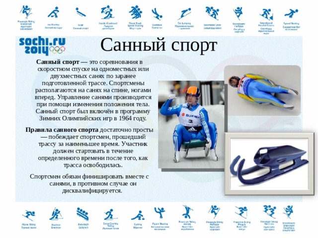  Санный спорт   Санный спорт  — это соревнования в скоростном спуске на одноместных или двухместных санях по заранее подготовленной трассе. Спортсмены располагаются на санях на спине, ногами вперед. Управление санями производится при помощи изменения положения тела. Санный спорт был включён в программу Зимних Олимпийских игр в 1964 году. Правила санного спорта  достаточно просты — побеждает спортсмен, прошедший трассу за наименьшее время. Участник должен стартовать в течение определенного времени после того, как трасса освободилась. Спортсмен обязан финишировать вместе с санями, в противном случае он дисквалифицируется.   