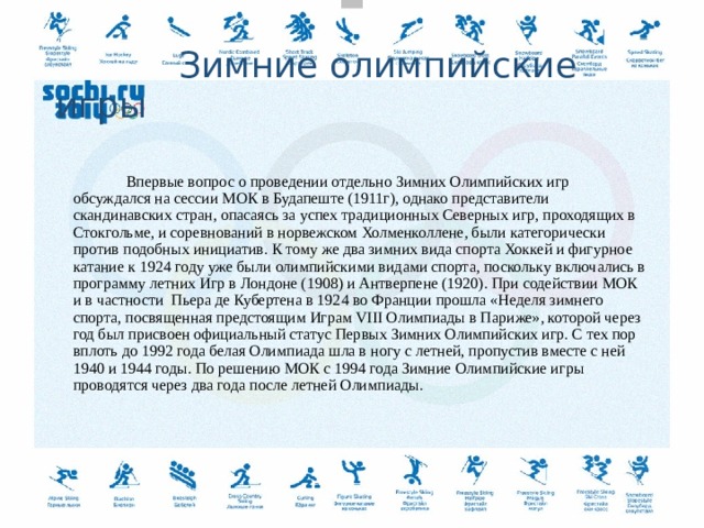      Зимние олимпийские игры   Впервые вопрос о проведении отдельно Зимних Олимпийских игр обсуждался на сессии МОК в Будапеште (1911г), однако представители скандинавских стран, опасаясь за успех традиционных Северных игр, проходящих в Стокгольме, и соревнований в норвежском Холменколлене, были категорически против подобных инициатив. К тому же два зимних вида спорта Хоккей и фигурное катание к 1924 году уже были олимпийскими видами спорта, поскольку включались в программу летних Игр в Лондоне (1908) и Антверпене (1920). При содействии МОК и в частности Пьера де Кубертена в 1924 во Франции прошла «Неделя зимнего спорта, посвященная предстоящим Играм VIII Олимпиады в Париже», которой через год был присвоен официальный статус Первых Зимних Олимпийских игр. С тех пор вплоть до 1992 года белая Олимпиада шла в ногу с летней, пропустив вместе с ней 1940 и 1944 годы. По решению МОК с 1994 года Зимние Олимпийские игры проводятся через два года после летней Олимпиады.     