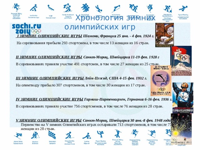  Хронология зимних олимпийских игр   I ЗИМНИЕ ОЛИМПИЙСКИЕ ИГРЫ Шамони, Франция 25 янв. - 4 фев. 1924 г.  На соревнования прибыли 293 спортсмена, в том числе 13 женщин из 16 стран. II ЗИМНИЕ ОЛИМПИЙСКИЕ ИГРЫ  Санкт-Мориц, Швейцария 11-19 фев. 1928 г В соревнованиях приняли участие 491 спортсмен, в том числе 27 женщин из 25 стран.   III ЗИМНИЕ ОЛИМПИЙСКИЕ ИГРЫ  Лейк-Плэсид, США 4-15 фев. 1932 г. На олимпиаду прибыло 307 спортсменов, в том числе 30 женщин из 17 стран.   IV ЗИМНИЕ ОЛИМПИЙСКИЕ ИГРЫ  Гармиш-Партенкирхен, Германия 6-16 фев. 1936 г. В соревнованиях приняло участие 756 спортсменов, в том числе 76 женщин из 28 стран. V ЗИМНИЕ ОЛИМПИЙСКИЕ ИГРЫ  Санкт-Мориц, Швейцария 30 янв.-8 фев. 1948 года  Первенство на V зимних Олимпийских играх оспаривали 713 спортсменов, в том числе 77 женщин из 28 стран.   