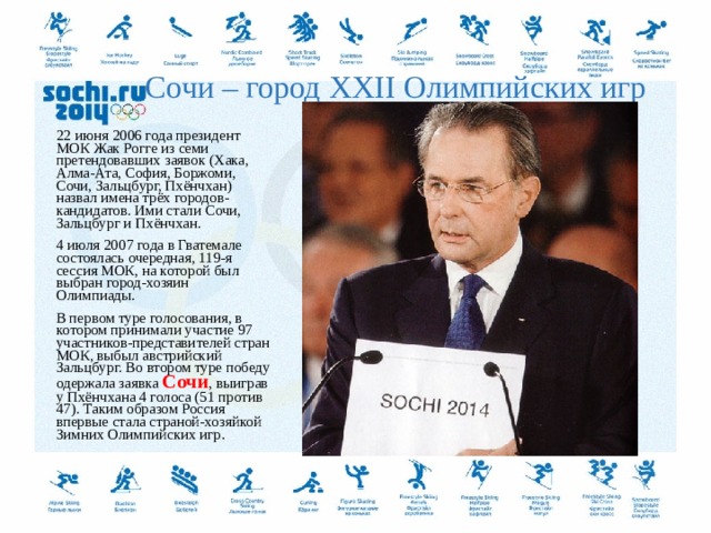 Сочи – город XXII Олимпийских игр 22 июня 2006 года президент МОК Жак Рогге из семи претендовавших заявок (Хака, Алма-Ата, София, Боржоми, Сочи, Зальцбург, Пхёнчхан) назвал имена трёх городов-кандидатов. Ими стали Сочи, Зальцбург и Пхёнчхан. 4 июля 2007 года в Гватемале состоялась очередная, 119-я сессия МОК, на которой был выбран город-хозяин Олимпиады. В первом туре голосования, в котором принимали участие 97 участников-представителей стран МОК, выбыл австрийский Зальцбург. Во втором туре победу одержала заявка Сочи , выиграв у Пхёнчхана 4 голоса (51 против 47). Таким образом Россия впервые стала страной-хозяйкой Зимних Олимпийских игр .  