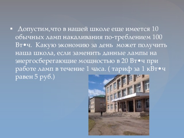 Допустим,что в нашей школе еще имеется 10 обычных ламп накаливания по-треблением 100 Вт•ч. Какую экономию за день может получить наша школа, если заменить данные лампы на энергосберегающие мощностью в 20 Вт•ч при работе ламп в течение 1 часа. ( тариф за 1 кВт•ч равен 5 руб.)