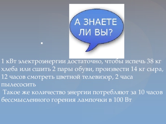 1 кВт электроэнергии достаточно, чтобы испечь 38 кг хлеба или сшить 2 пары обуви, произвести 14 кг сыра, 12 часов смотреть цветной телевизор, 2 часа пылесосить  Такое же количество энергии потребляют за 10 часов бессмысленного горения лампочки в 100 Вт