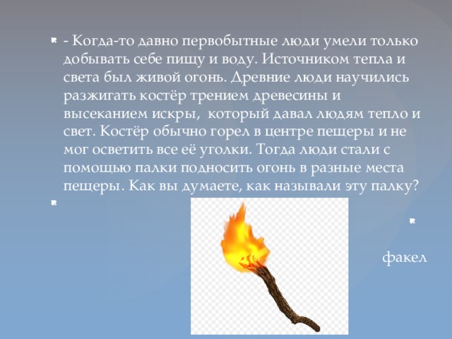 - Когда-то давно первобытные люди умели только добывать себе пищу и воду. Источником тепла и света был живой огонь. Древние люди научились разжигать костёр трением древесины и высеканием искры, который давал людям тепло и свет. Костёр обычно горел в центре пещеры и не мог осветить все её уголки. Тогда люди стали с помощью палки подносить огонь в разные места пещеры. Как вы думаете, как называли эту палку?