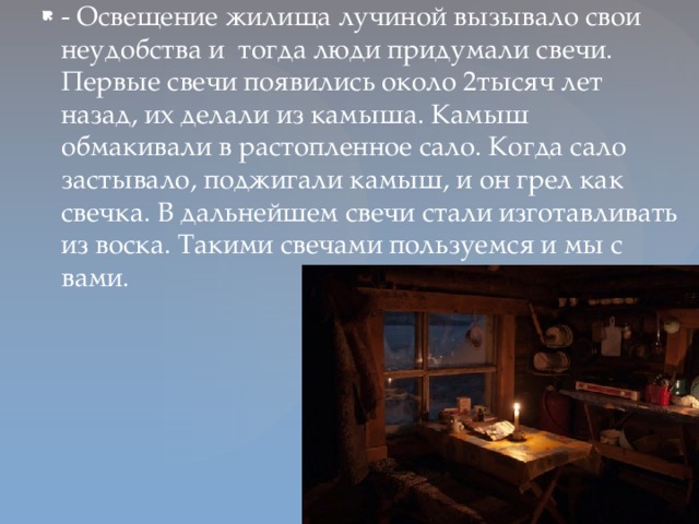 - Освещение жилища лучиной вызывало свои неудобства и тогда люди придумали свечи. Первые свечи появились около 2тысяч лет назад, их делали из камыша. Камыш обмакивали в растопленное сало. Когда сало застывало, поджигали камыш, и он грел как свечка. В дальнейшем свечи стали изготавливать из воска. Такими свечами пользуемся и мы с вами.