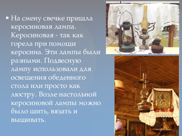 На смену свечке пришла керосиновая лампа. Керосиновая - так как горела при помощи керосина. Эти лампы были разными. Подвесную лампу использовали для освещения обеденного стола или просто как люстру. Возле настольной керосиновой лампы можно было шить, вязать и вышивать.