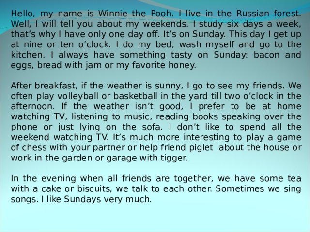 Hello, my name is Winnie the Pooh. I live in the Russian forest. Well, I will tell you about my weekends. I study six days a week, that’s why I have only one day off. It’s on Sunday. This day I get up at nine or ten o’clock. I do my bed, wash myself and go to the kitchen. I always have something tasty on Sunday: bacon and eggs, bread with jam or my favorite honey. After breakfast, if the weather is sunny, I go to see my friends. We often play volleyball or basketball in the yard till two o’clock in the afternoon. If the weather isn’t good, I prefer to be at home watching TV, listening to music, reading books speaking over the phone or just lying on the sofa. I don’t like to spend all the weekend watching TV. It’s much more interesting to play a game of chess with your partner or help friend piglet about the house or work in the garden or garage with tigger. In the evening when all friends are together, we have some tea with a cake or biscuits, we talk to each other. Sometimes we sing songs. I like Sundays very much. 