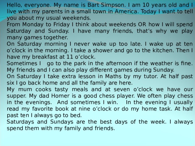 Hello, everyone. My name is Bart Simpson. I am 10 years old and I live with my parents in a small town in America. Today I want to tell you about my usual weekends. From Monday to Friday I think about weekends OR how I will spend Saturday and Sunday. I have many friends, that’s why we play many games together. On Saturday morning I never wake up too late. I wake up at ten o’clock in the morning. I take a shower and go to the kitchen. Then I have my breakfast at 11 o’clock. Sometimes I go to the park in the afternoon if the weather is fine. My friends and I can also play different games during Sunday. On Saturday I take extra lesson in Maths by my tutor. At half past six I go back home and all the family are here. My mum cooks tasty meals and at seven o’clock we have our supper. My dad Homer is a good chess player. We often play chess in the evenings. And sometimes I win. In the evening I usually read my favorite book at nine o’clock or do my home task. At half past ten I always go to bed. Saturdays and Sundays are the best days of the week. I always spend them with my family and friends. 