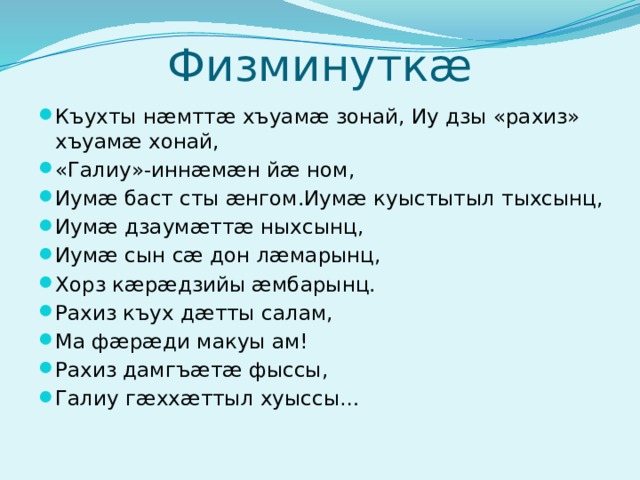 Физминуткæ Къухты нæмттæ хъуамæ зонай, Иу дзы «рахиз» хъуамæ хонай, «Галиу»-иннæмæн йæ ном, Иумæ баст сты æнгом.Иумæ куыстытыл тыхсынц, Иумæ дзаумæттæ ныхсынц, Иумæ сын сæ дон лæмарынц, Хорз кæрæдзийы æмбарынц. Рахиз къух дæтты салам, Ма фæрæди макуы ам! Рахиз дамгъæтæ фыссы, Галиу гæххæттыл хуыссы… 