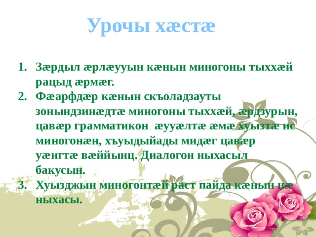 Урочы хæстæ   Зæрдыл æрлæууын кæнын миногоны тыххæй рацыд æрмæг. Фæарфдæр кæнын скъоладзауты зонындзинæдтæ миногоны тыххæй, æрдзурын, цавæр грамматикон æууæлтæ æмæ хуызтæ ис миногонæн, хъуыдыйады мидæг цавæр уæнгтæ вæййынц. Диалогон ныхасыл бакусын. Хуызджын миногонтæй раст пайда кæнын нæ ныхасы. 