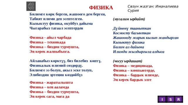 Сөзүн жазган: Иманалиева Сурия ФИЗИКА Билимге көрк берген, жашоого дем берген, Табият илими деп эсептелген. Кызыктуу физика, окуйбуз дайыма Чыгарабыз татаал эсептерден  Физика - айыл чарбада Физика – техникада Физика – биздин турмушта, Эң керек жалпыбызга.  Айланабыз көрктүү, биз билебиз көптү, Физикалык илимий сөздөрдү. Билимге ээ болуп, акыл эске толуп, Элибиздин эртеңин көздөйбүз (мугалим ырдайт)  Дүйнөнү тааныткан Космосту багынткан Жашооңду жарык кылып жандырган Кызыктуу физика Билим ал дайыма Илимди жылдыргыла алдыга  (чогуу ырдашат) Физика – медицинада, Физика – компьютерде, Физика – бардык илимде, Эң керек бардык элге  Физика - жаратылышта Физика – кең ааламда Физика – биздин турмушта, Эң керек сага, мага да I S R  