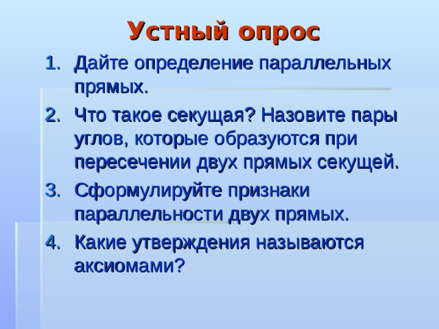 Устный опрос Дайте определение параллельных прямых. Что такое секущая? Назовите пары углов, которые образуются при пересечении двух прямых секущей. Сформулируйте признаки параллельности двух прямых. Какие утверждения называются аксиомами? 