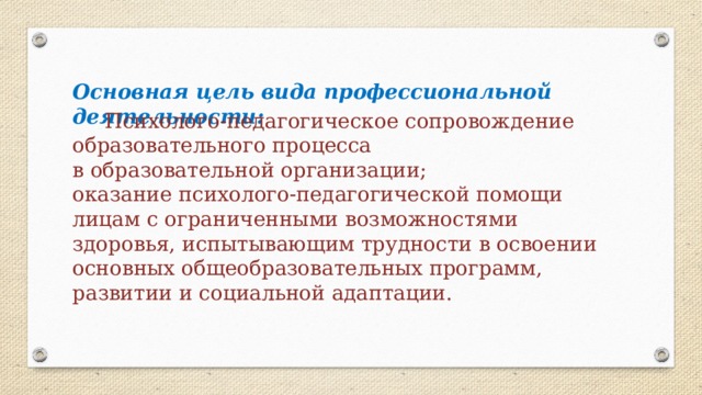 Основная цель вида профессиональной деятельности:  Психолого-педагогическое сопровождение образовательного процесса в образовательной организации; оказание психолого-педагогической помощи лицам с ограниченными возможностями здоровья, испытывающим трудности в освоении основных общеобразовательных программ, развитии и социальной адаптации. 
