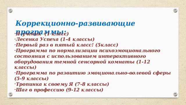  Коррекционно-развивающие  программы: Я–ученик (1 класс) Лесенка Успеха (1-4 классы) Первый раз в пятый класс! (5класс) Программа по нормализации психоэмоционального состояния с использованием интерактивного оборудования темной сенсорной комнаты (1-12 классы) Программа по развитию эмоционально-волевой сферы (5-9 классы) Тропинка к своему Я (7-8 классы) Шаг в профессию (9-12 классы)  