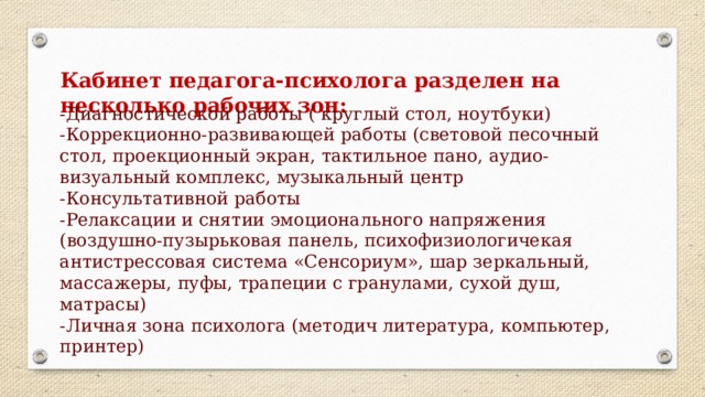 Кабинет педагога-психолога разделен на несколько рабочих зон:  -Диагностической работы ( круглый стол, ноутбуки) -Коррекционно-развивающей работы (световой песочный стол, проекционный экран, тактильное пано, аудио-визуальный комплекс, музыкальный центр -Консультативной работы -Релаксации и снятии эмоционального напряжения (воздушно-пузырьковая панель, психофизиологичекая антистрессовая система «Сенсориум», шар зеркальный, массажеры, пуфы, трапеции с гранулами, сухой душ, матрасы) -Личная зона психолога (методич литература, компьютер, принтер)  