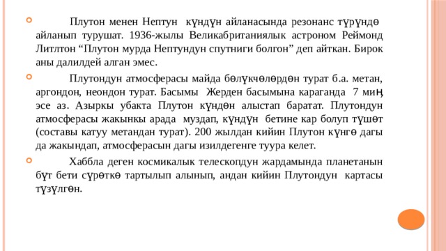  Плутон менен Нептун күндүн айланасында резонанс түрүндѳ айланып турушат. 1936-жылы Великабританиялык астроном Реймонд Литлтон “Плутон мурда Нептундун спутниги болгон” деп айткан. Бирок аны далилдей алган эмес.  Плутондун атмосферасы майда бѳлүкчѳлѳрдѳн турат б.а. метан, аргондон, неондон турат. Басымы Жерден басымына караганда 7 миӊ эсе аз. Азыркы убакта Плутон күндѳн алыстап баратат. Плутондун атмосферасы жакынкы арада муздап, күндүн бетине кар болуп түшѳт (составы катуу метандан турат). 200 жылдан кийин Плутон күнгѳ дагы да жакындап, атмосферасын дагы изилдегенге туура келет.  Хаббла деген космикалык телескопдун жардамында планетанын бүт бети сүрѳткѳ тартылып алынып, андан кийин Плутондун картасы түзүлгѳн. 