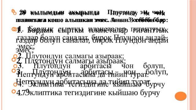  20 кылымдын акырында Плутонду эӊ чоӊ планетага кошо алышкан эмес. Анын 3 себеби бар: 1 . Бардык сырткы планеталар гиганттык газдар болуп саналат, бирок Плундон андай эмес; 2 . Плутондун салмагы азыраак; 3 . Плутондун арбитасы чон болуп, Нептундун арбитасына да тийип турат. 4. Эклиптика тегиздигине кыйшаю бурчу   