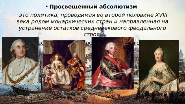 Просвещенный абсолютизм  это политика, проводимая во второй половине XVIII века рядом монархических стран и направленная на устранение остатков средневекового феодального строя. Представители Просвещенного абсолютизма: Людовик XVI Мария-Терезия и Иосифе II Екатерина II Карл III 