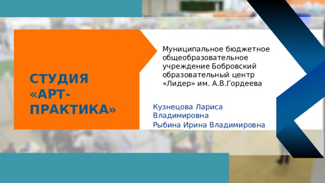 Муниципальное бюджетное общеобразовательное учреждение Бобровский образовательный центр «Лидер» им. А.В.Гордеева Студия «Арт-практика» Кузнецова Лариса Владимировна Рыбина Ирина Владимировна   