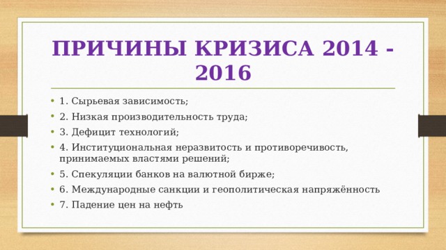 ПРИЧИНЫ КРИЗИСА 2014 - 2016 1. Сырьевая зависимость; 2. Низкая производительность труда; 3. Дефицит технологий; 4. Институциональная неразвитость и противоречивость, принимаемых властями решений; 5. Спекуляции банков на валютной бирже; 6. Международные санкции и геополитическая напряжённость 7. Падение цен на нефть 