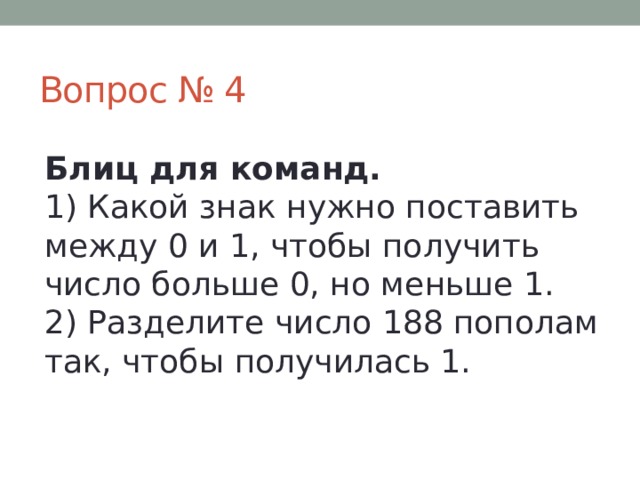 Вопрос № 4 Блиц для команд.  1) Какой знак нужно поставить между 0 и 1, чтобы получить число больше 0, но меньше 1.  2) Разделите число 188 пополам так, чтобы получилась 1. 