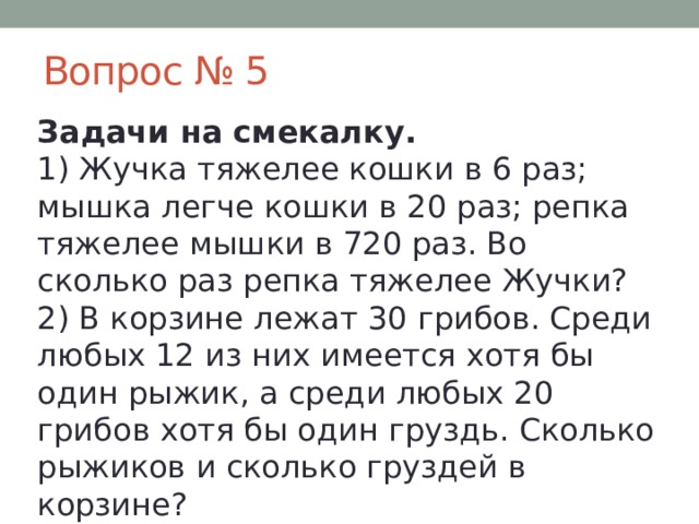 Вопрос № 5 Задачи на смекалку.  1) Жучка тяжелее кошки в 6 раз; мышка легче кошки в 20 раз; репка тяжелее мышки в 720 раз. Во сколько раз репка тяжелее Жучки?  2) В корзине лежат 30 грибов. Среди любых 12 из них имеется хотя бы один рыжик, а среди любых 20 грибов хотя бы один груздь. Сколько рыжиков и сколько груздей в корзине? 
