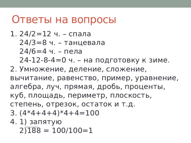 Ответы на вопросы 1. 24/2=12 ч. – спала  24/3=8 ч. – танцевала  24/6=4 ч. – пела  24-12-8-4=0 ч. – на подготовку к зиме.  2. Умножение, деление, сложение, вычитание, равенство, пример, уравнение, алгебра, луч, прямая, дробь, проценты, куб, площадь, периметр, плоскость, степень, отрезок, остаток и т.д.  3. (4*4+4+4)*4+4=100  4. 1) запятую  2)188 = 100/100=1 