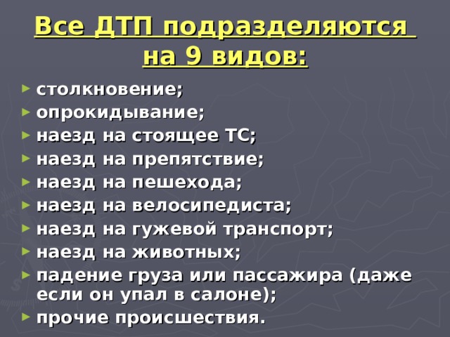 Все ДТП подразделяются  на 9 видов: столкновение; опрокидывание; наезд на стоящее ТС; наезд на препятствие; наезд на пешехода; наезд на велосипедиста; наезд на гужевой транспорт; наезд на животных; падение груза или пассажира (даже если он упал в салоне); прочие происшествия. 