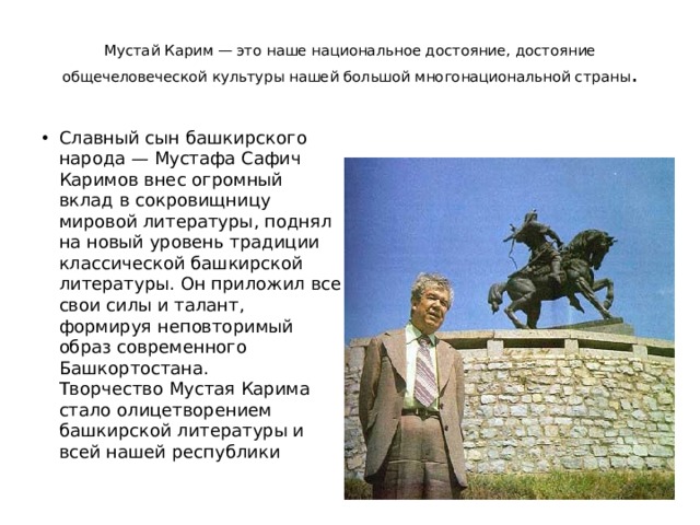 Мустай Карим — это наше национальное достояние, достояние общечеловеческой культуры нашей большой многонациональной страны .   Славный сын башкирского народа — Мустафа Сафич Каримов внес огромный вклад в сокровищницу мировой литературы, поднял на новый уровень традиции классической башкирской литературы. Он приложил все свои силы и талант, формируя неповторимый образ современного Башкортостана.  Творчество Мустая Карима стало олицетворением башкирской литературы и всей нашей республики 
