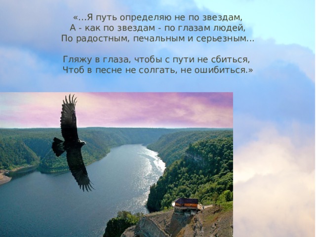 «…Я путь определяю не по звездам,  А - как по звездам - по глазам людей,  По радостным, печальным и серьезным...   Гляжу в глаза, чтобы с пути не сбиться,   Чтоб в песне не солгать, не ошибиться.» 