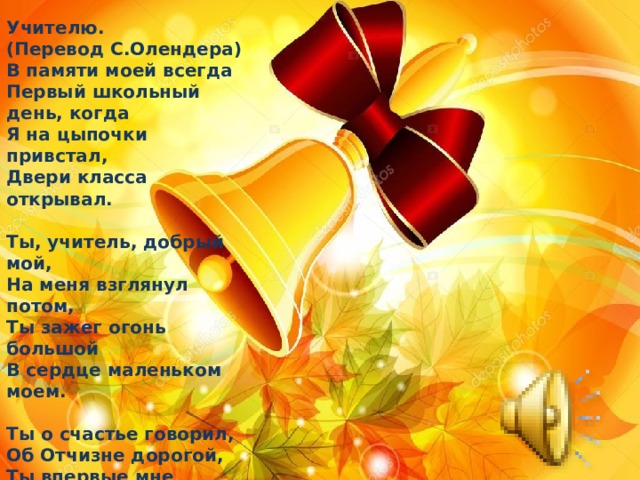 Учителю.  (Перевод С.Олендера)  В памяти моей всегда  Первый школьный день, когда  Я на цыпочки привстал,   Двери класса открывал.   Ты, учитель, добрый мой,  На меня взглянул потом,   Ты зажег огонь большой  В сердце маленьком моем.   Ты о счастье говорил,  Об Отчизне дорогой,  Ты впервые мне открыл  Радость жизни трудовой.   Ты открыл мне ширь морей,  Снежные вершины гор,  Даль зеленую полей  И родных долин простор.   Ты учил меня любить  Эту землю,этот лес,  Тайну мне сумел раскрыть  Звездных голубых небес.   Я запомнил навсегда  Первый школьный день, когда  Я учиться начинал,  Книгу жизни открывал.  1949 г. 