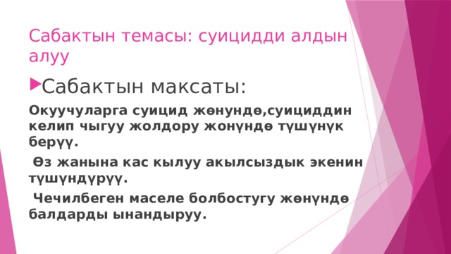 Сабактын темасы: суицидди алдын алуу Сабактын максаты: Окуучуларга суицид жөнундө,суициддин келип чыгуу жолдору жонүндө түшүнүк берүү.  Өз жанына кас кылуу акылсыздык экенин түшүндүрүү.  Чечилбеген маселе болбостугу жөнүндө балдарды ынандыруу. 