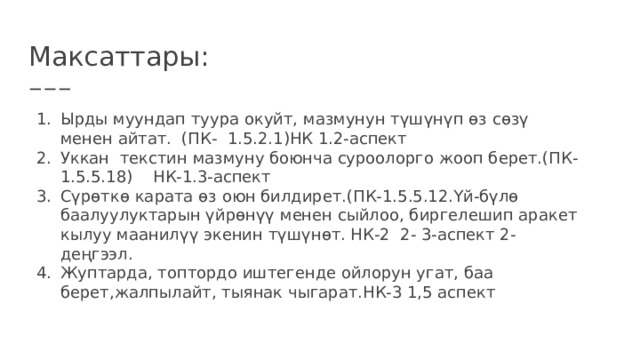 Максаттары: Ырды муундап туура окуйт, мазмунун түшүнүп өз сөзү менен айтат. (ПК- 1.5.2.1)НК 1.2-аспект Уккан текстин мазмуну боюнча суроолорго жооп берет.(ПК-1.5.5.18) НК-1.3-аспект Сүрөткө карата өз оюн билдирет.(ПК-1.5.5.12.Үй-бүлө баалуулуктарын үйрөнүү менен сыйлоо, биргелешип аракет кылуу маанилүү экенин түшүнөт. НК-2 2- 3-аспект 2-деңгээл. Жуптарда, топтордо иштегенде ойлорун угат, баа берет,жалпылайт, тыянак чыгарат.НК-3 1,5 аспект 