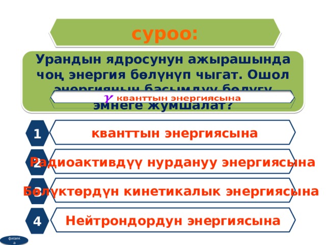 суроо: Урандын ядросунун ажырашында чоң энергия бөлүнүп чыгат. Ошол энергиянын басымдуу бөлүгү эмнеге жумшалат?   1  кванттын энергиясына 2 Радиоактивдүү нурдануу энергиясына 3 Бөлүктөрдүн кинетикалык энергиясына 4 Нейтрондордун энергиясына физика 