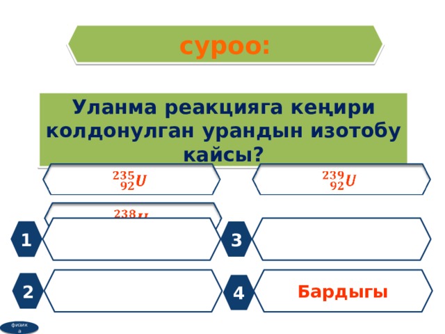 суроо: Уланма реакцияга кеңири колдонулган урандын изотобу кайсы?         1 3  Бардыгы 2 4 физика 
