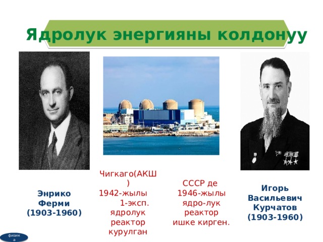 Ядролук энергияны колдонуу Игорь Васильевич Курчатов Чигкаго(АКШ) СССР де (1903-1960) 1942-жылы 1-эксп. ядролук реактор курулган 1946-жылы ядро-лук реактор ишке кирген. Энрико Ферми (1903-1960) физика  