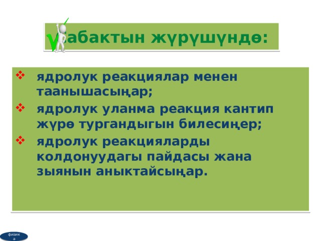 Сабактын жүрүшүндө: я дролук реакциялар менен таанышасыңар; ядролук уланма реакция кантип жүрө тургандыгын билесиңер; ядролук реакцияларды колдонуудагы пайдасы жана зыянын аныктайсыңар.  физика 