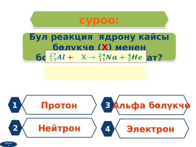 суроо: Бул реакция ядрону кайсы бөлүкчө ( Х ) менен бомбалоодо ишке ашат?   Протон Альфа бөлүкчө 1 3 Нейтрон Электрон 2 4 физика 
