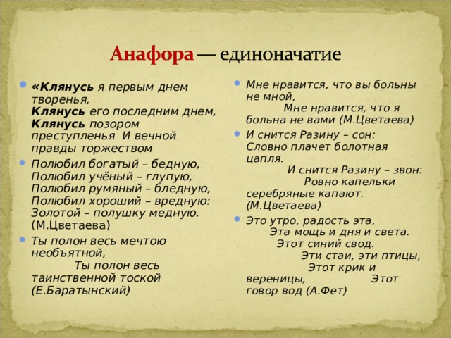 « Клянусь я первым днем творенья,  Клянусь его последним днем, Клянусь позором преступленья И вечной правды торжеством Полюбил богатый – бедную, Полюбил учёный – глупую, Полюбил румяный – бледную, Полюбил хороший – вредную: Золотой – полушку медную. (М.Цветаева) Ты полон весь мечтою необъятной, Ты полон весь таинственно й тоской (Е.Баратынский) Мне нравится, что вы больны не мной, Мне нравится, что я больна не вами (М.Цветаева) И снится Разину – сон: Словно плачет болотная цапля. И снится Разину – звон: Ровно капельки серебряные капают. (М.Цветаева) Это утро, радость эта, Эта мощь и дня и света. Этот синий свод. Эти стаи, эти птицы, Этот крик и вереницы, Этот говор вод (А.Фет)  