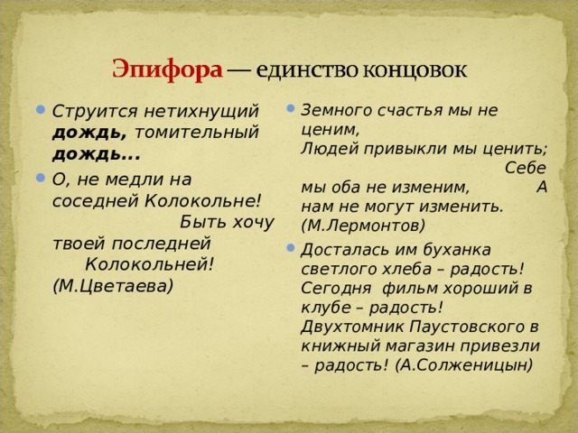 Струится нетихнущий дождь, томительный дождь... О, не медли на соседней Колокольне! Быть хочу твоей последней Колокольней! (М.Цветаева) Земного счастья мы не ценим, Людей привыкли мы ценить; Себе мы оба не изменим, А нам не могут изменить. (М.Лермонтов) Досталась им буханка светлого хлеба – радость! Сегодня фильм хороший в клубе – радость! Двухтомник Паустовского в книжный магазин привезли – радость! (А.Солженицын) 