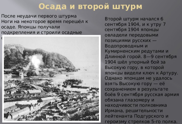 Осада и второй штурм   После неудачи первого штурма Ноги на некоторое время перешёл к осаде. Японцы получали подкрепления и строили осадные сооружения. Второй штурм начался 6 сентября 1904, и к утру 7 сентября 1904 японцы овладели передовыми позициями русских — Водопроводным и Кумирненским редутами и Длинной горой. 8—9 сентября 1904 шёл упорный бой за Высокую гору, в которой японцы видели ключ к Артуру. Однако японцам не удалось взять Высокую гору — её сохранением в результате боёв 9 сентября русская армия обязана глазомеру и находчивости полковника Ирмана, решительности лейтенанта Подгурского и героизму стрелков 5-го полка. Подгурский с тремя охотниками выбил пироксилиновыми шашками три роты японцев, занявших было люнеты. 