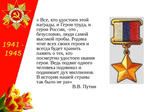 « Все, кто удостоен этой награды, и Герои труда, и герои России, -это , безусловно, люди самой высокой пробы. Родина чтит всех своих героев и всегда будет хранить память о тех, кто посмертно удостоен звания героя. Ведь подвиг одного человека поднимал и поднимает дух миллионов. В истории нашей страны так было не раз» В.В. Путин 