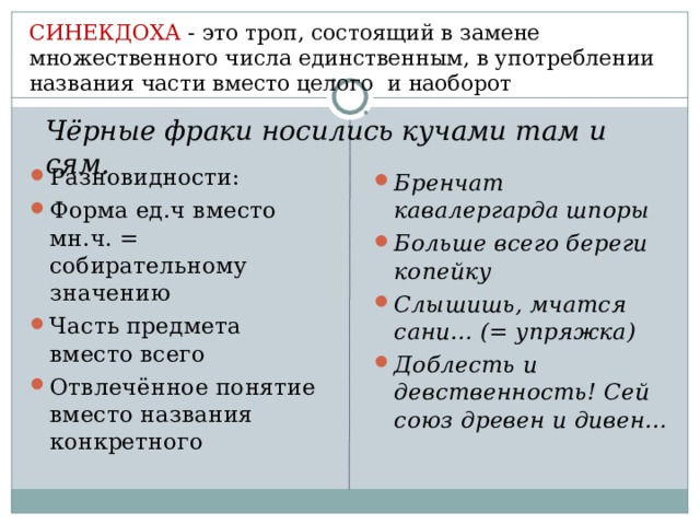 СИНЕКДОХА - это троп, состоящий в замене множественного числа единственным, в употреблении названия части вместо целого и наоборот Чёрные фраки носились кучами там и сям. Разновидности: Форма ед.ч вместо мн.ч. = собирательному значению Часть предмета вместо всего Отвлечённое понятие вместо названия конкретного Бренчат кавалергарда шпоры Больше всего береги копейку Слышишь, мчатся сани… (= упряжка) Доблесть и девственность! Сей союз древен и дивен… 